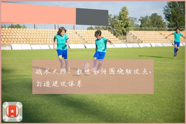 战术大师！教练如何围绕助攻点，打造进攻体系